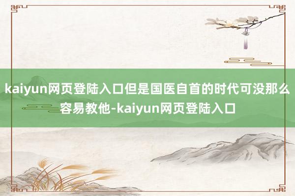 kaiyun网页登陆入口但是国医自首的时代可没那么容易教他-kaiyun网页登陆入口