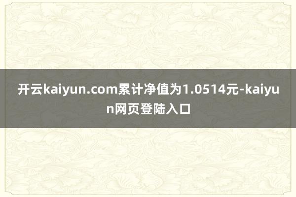 开云kaiyun.com累计净值为1.0514元-kaiyun网页登陆入口