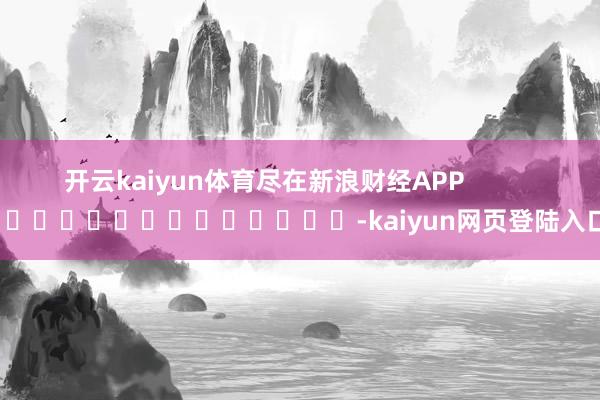 开云kaiyun体育尽在新浪财经APP            													-kaiyun网页登陆入口