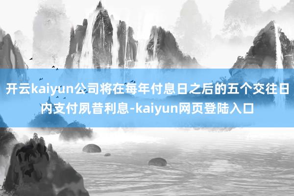 开云kaiyun公司将在每年付息日之后的五个交往日内支付夙昔利息-kaiyun网页登陆入口