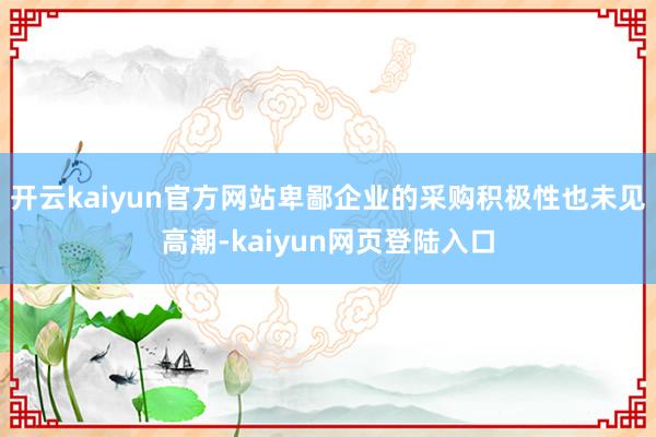 开云kaiyun官方网站卑鄙企业的采购积极性也未见高潮-kaiyun网页登陆入口