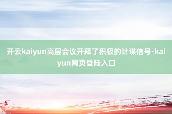 开云kaiyun高层会议开释了积极的计谋信号-kaiyun网页登陆入口