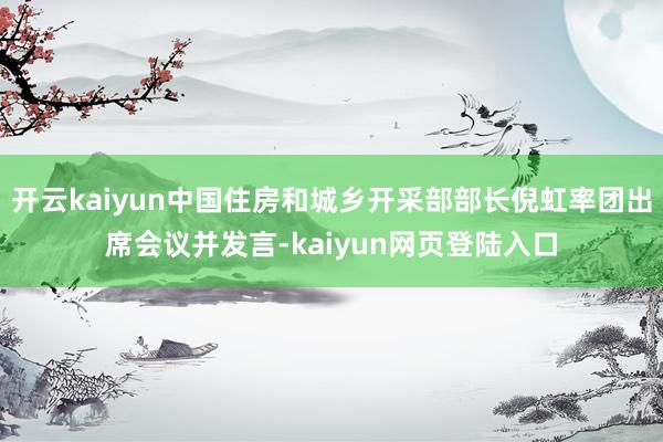 开云kaiyun中国住房和城乡开采部部长倪虹率团出席会议并发言-kaiyun网页登陆入口