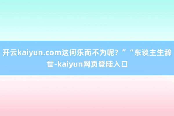 开云kaiyun.com这何乐而不为呢？”“东谈主生辞世-kaiyun网页登陆入口