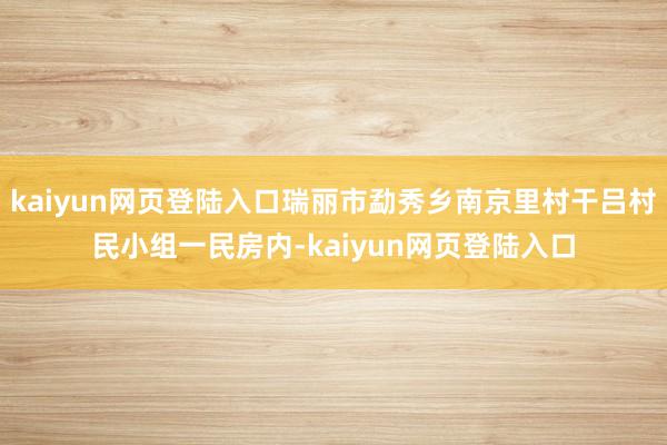 kaiyun网页登陆入口瑞丽市勐秀乡南京里村干吕村民小组一民房内-kaiyun网页登陆入口