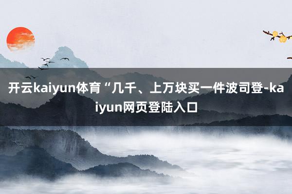 开云kaiyun体育“几千、上万块买一件波司登-kaiyun网页登陆入口