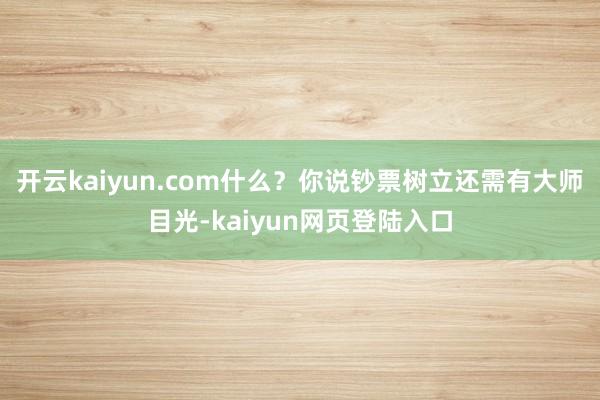 开云kaiyun.com什么？你说钞票树立还需有大师目光-kaiyun网页登陆入口