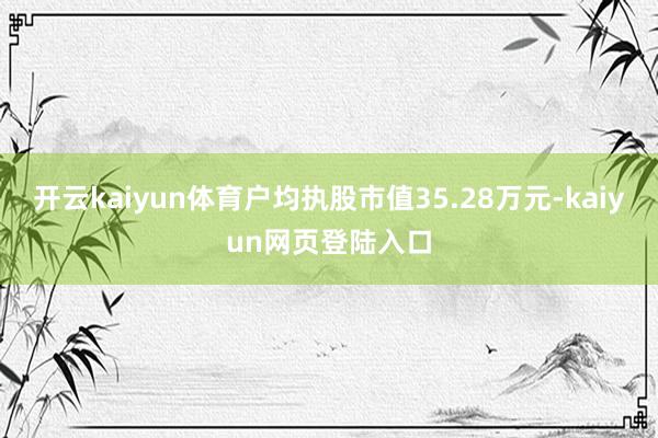 开云kaiyun体育户均执股市值35.28万元-kaiyun网页登陆入口