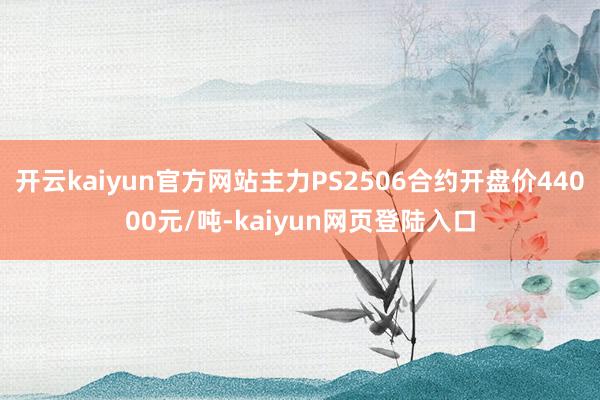 开云kaiyun官方网站主力PS2506合约开盘价44000元/吨-kaiyun网页登陆入口