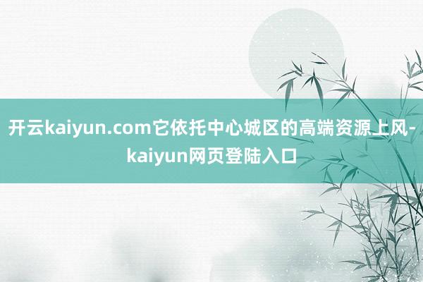 开云kaiyun.com它依托中心城区的高端资源上风-kaiyun网页登陆入口