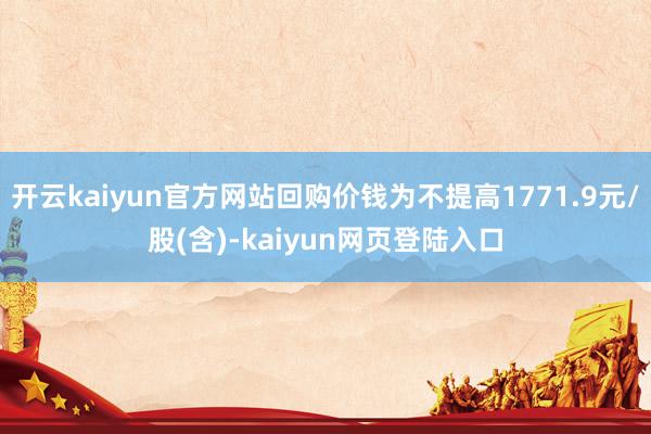 开云kaiyun官方网站回购价钱为不提高1771.9元/股(含)-kaiyun网页登陆入口