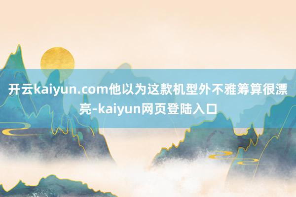 开云kaiyun.com他以为这款机型外不雅筹算很漂亮-kaiyun网页登陆入口