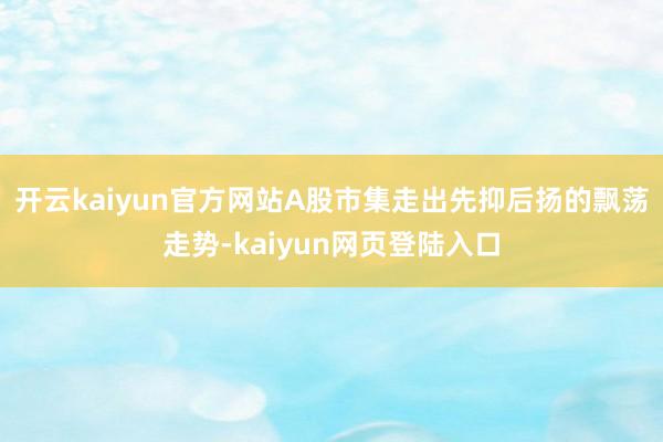 开云kaiyun官方网站A股市集走出先抑后扬的飘荡走势-kaiyun网页登陆入口