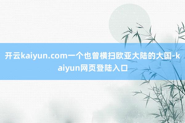 开云kaiyun.com一个也曾横扫欧亚大陆的大国-kaiyun网页登陆入口