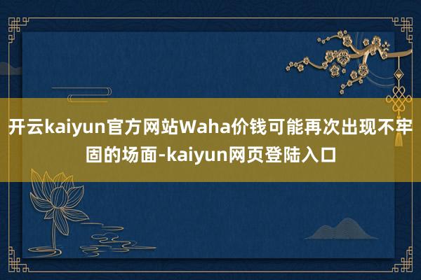 开云kaiyun官方网站Waha价钱可能再次出现不牢固的场面-kaiyun网页登陆入口