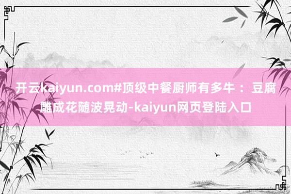 开云kaiyun.com#顶级中餐厨师有多牛 ：豆腐雕成花随波晃动-kaiyun网页登陆入口