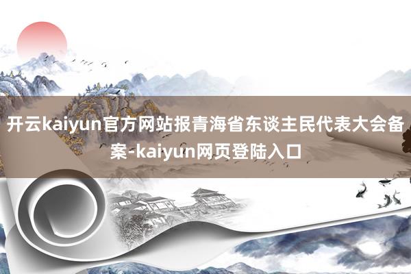 开云kaiyun官方网站报青海省东谈主民代表大会备案-kaiyun网页登陆入口