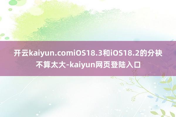 开云kaiyun.comiOS18.3和iOS18.2的分袂不算太大-kaiyun网页登陆入口