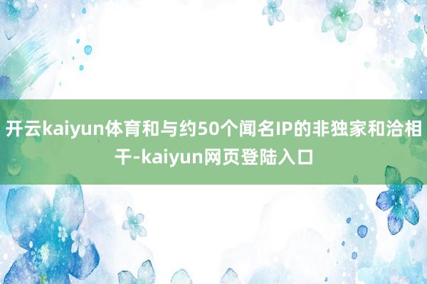 开云kaiyun体育和与约50个闻名IP的非独家和洽相干-kaiyun网页登陆入口