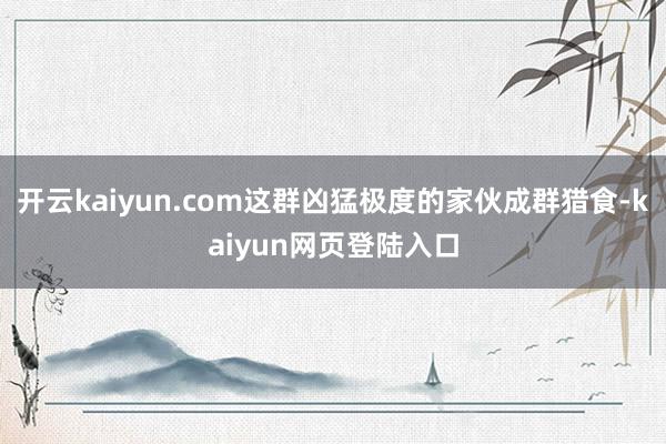 开云kaiyun.com这群凶猛极度的家伙成群猎食-kaiyun网页登陆入口