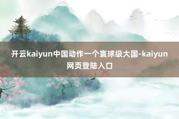 开云kaiyun中国动作一个寰球级大国-kaiyun网页登陆入口