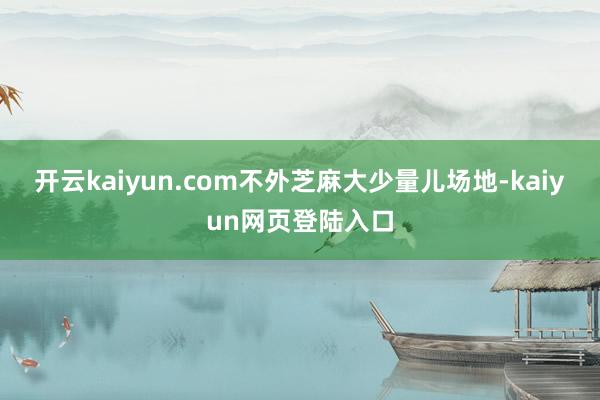 开云kaiyun.com不外芝麻大少量儿场地-kaiyun网页登陆入口