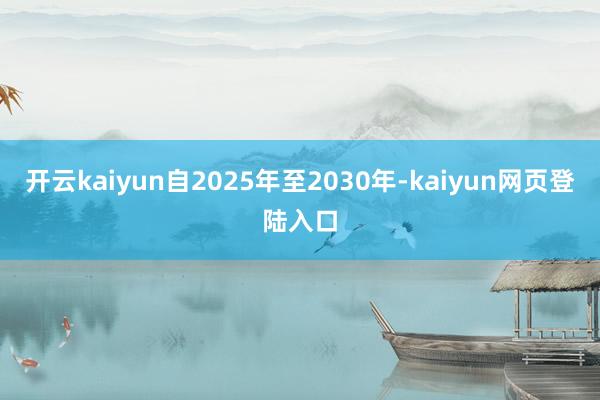 开云kaiyun自2025年至2030年-kaiyun网页登陆入口