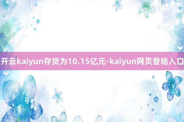 开云kaiyun存货为10.15亿元-kaiyun网页登陆入口