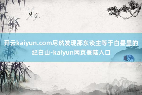 开云kaiyun.com尽然发现那东谈主等于白昼里的纪白山-kaiyun网页登陆入口