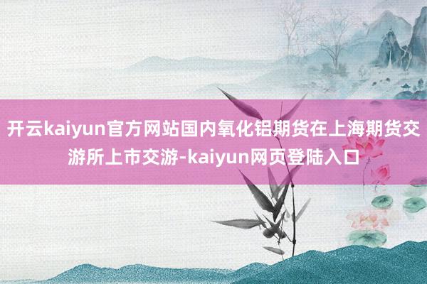 开云kaiyun官方网站国内氧化铝期货在上海期货交游所上市交游-kaiyun网页登陆入口