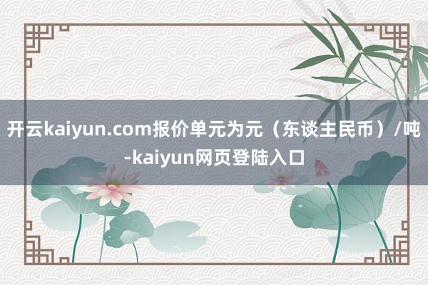 开云kaiyun.com报价单元为元（东谈主民币）/吨-kaiyun网页登陆入口