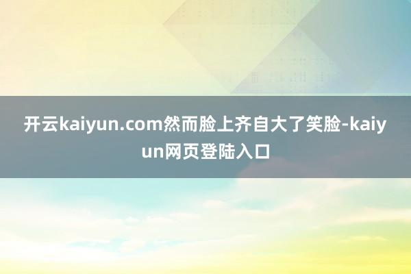 开云kaiyun.com然而脸上齐自大了笑脸-kaiyun网页登陆入口