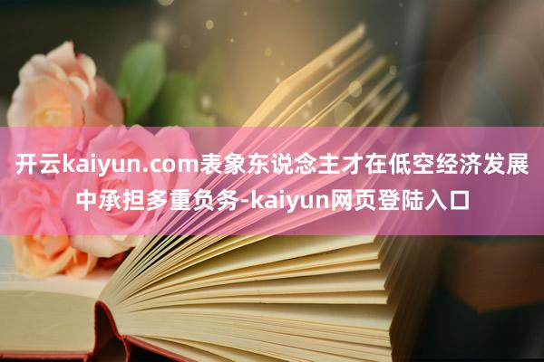 开云kaiyun.com表象东说念主才在低空经济发展中承担多重负务-kaiyun网页登陆入口