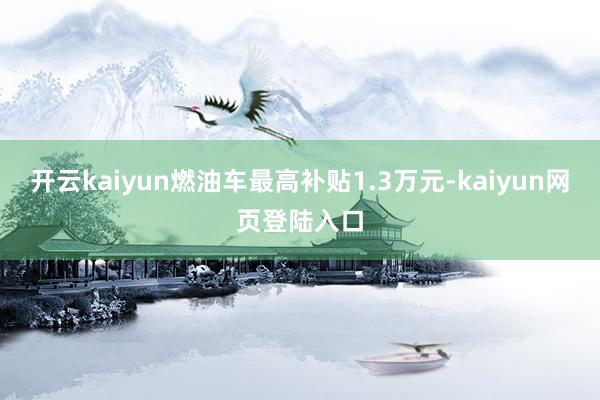 开云kaiyun燃油车最高补贴1.3万元-kaiyun网页登陆入口