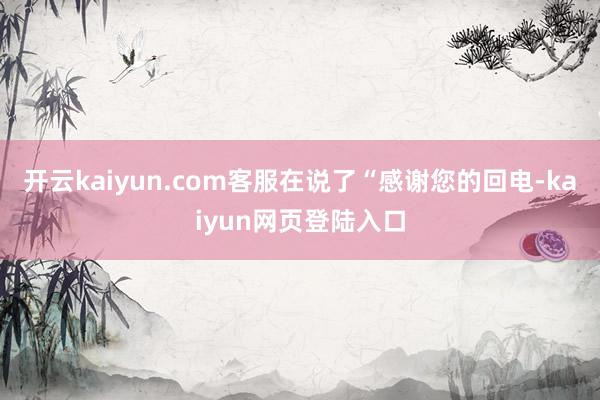 开云kaiyun.com客服在说了“感谢您的回电-kaiyun网页登陆入口