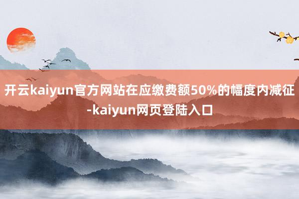 开云kaiyun官方网站在应缴费额50%的幅度内减征-kaiyun网页登陆入口