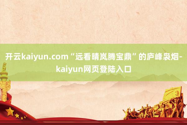 开云kaiyun.com“远看晴岚腾宝鼎”的庐峰袅烟-kaiyun网页登陆入口