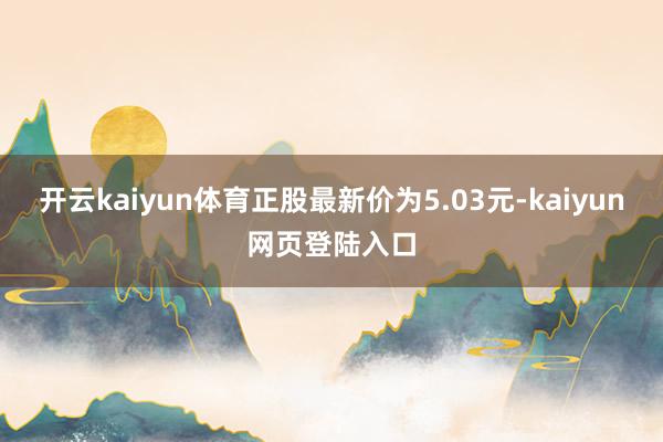 开云kaiyun体育正股最新价为5.03元-kaiyun网页登陆入口