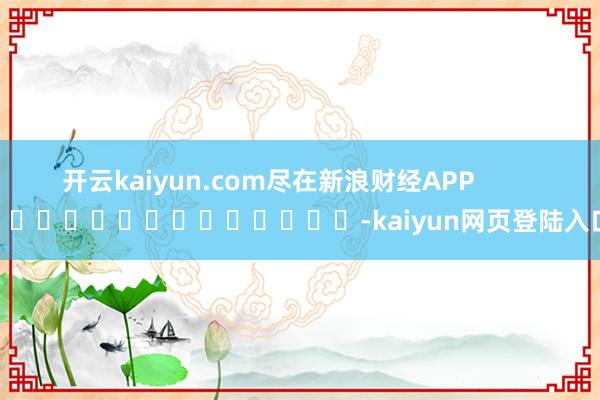 开云kaiyun.com尽在新浪财经APP            													-kaiyun网页登陆入口